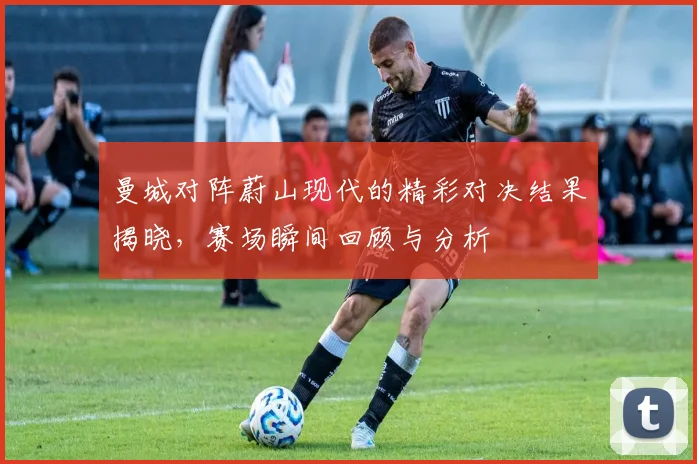 曼城对阵蔚山现代的精彩对决结果揭晓，赛场瞬间回顾与分析