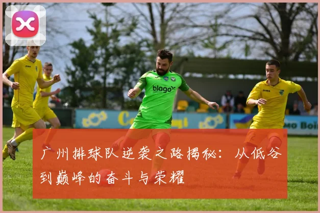 广州排球队逆袭之路揭秘：从低谷到巅峰的奋斗与荣耀