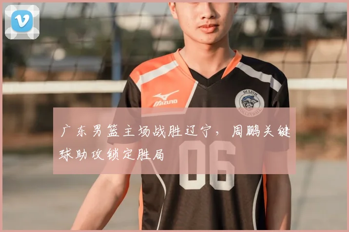 广东男篮主场战胜辽宁，周鹏关键球助攻锁定胜局